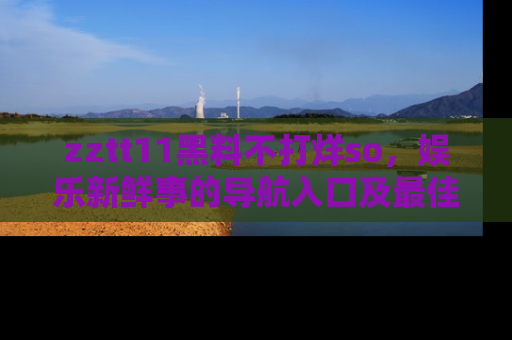 zztt11黑料不打烊so，娱乐新鲜事的导航入口及最佳浏览线路推荐