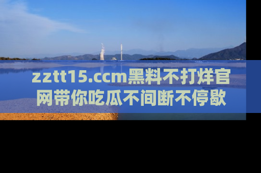 zztt15.ccm黑料不打烊官网带你吃瓜不间断不停歇