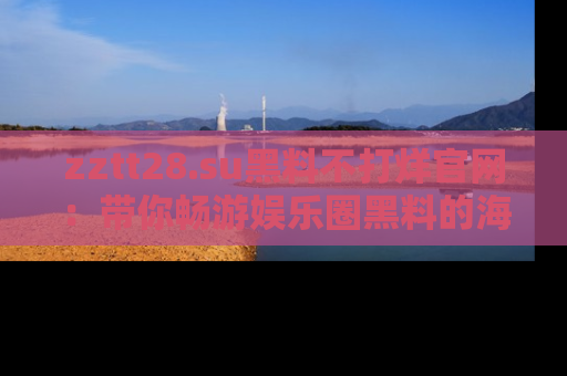 zztt28.su黑料不打烊官网：带你畅游娱乐圈黑料的海洋，掌握每一条最新消息