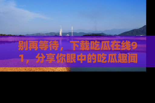 别再等待，下载吃瓜在线91，分享你眼中的吃瓜趣闻吧！