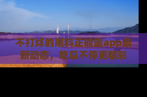 不打烊的黑料正能量app最新动态，吃瓜不停更精彩