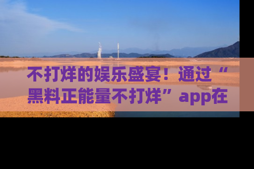 不打烊的娱乐盛宴！通过“黑料正能量不打烊”app在线观看最新内容，链接在此，不容错过！
