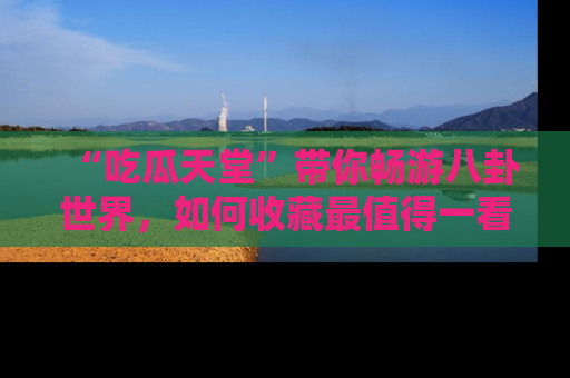 “吃瓜天堂”带你畅游八卦世界,如何收藏最值得一看的趣闻?