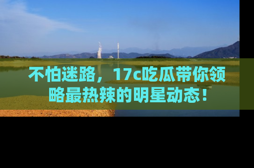 不怕迷路，17c吃瓜带你领略最热辣的明星动态！