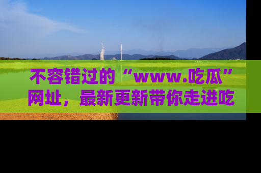 不容错过的“www.吃瓜”网址，最新更新带你走进吃瓜新时尚