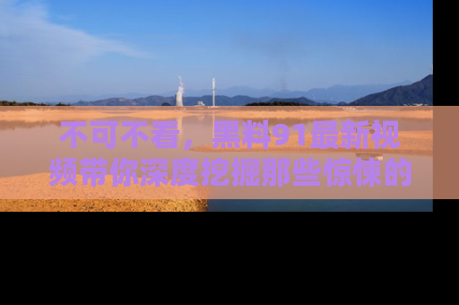 不可不看，黑料91最新视频带你深度挖掘那些惊悚的黑料内幕！