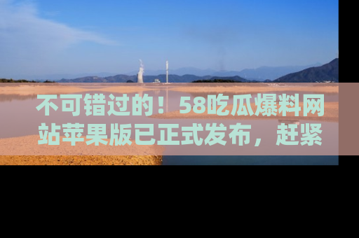 不可错过的！58吃瓜爆料网站苹果版已正式发布，赶紧体验！