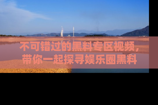 不可错过的黑料专区视频，带你一起探寻娱乐圈黑料