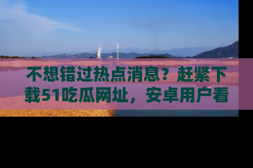 不想错过热点消息？赶紧下载51吃瓜网址，安卓用户看这边！