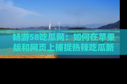 畅游58吃瓜网：如何在苹果版和网页上捕捉热辣吃瓜新闻？