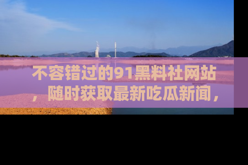不容错过的91黑料社网站，随时获取最新吃瓜新闻，留意91黑料社的动态更新！