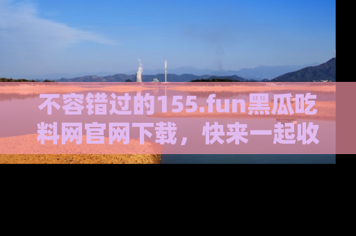 不容错过的155.fun黑瓜吃料网官网下载，快来一起收藏吃瓜新动态吧！