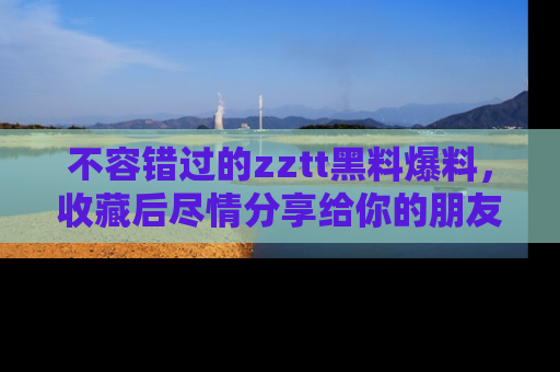 不容错过的zztt黑料爆料，收藏后尽情分享给你的朋友