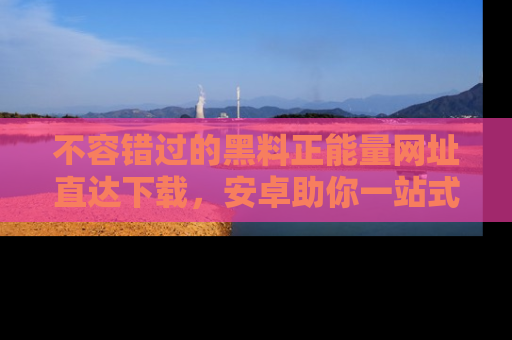 不容错过的黑料正能量网址直达下载，安卓助你一站式吃瓜体验！
