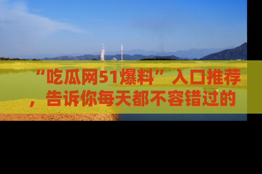 “吃瓜网51爆料”入口推荐,告诉你每天都不容错过的娱乐八卦!