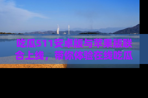 吃瓜511安卓版与苹果版联合上线，带你体验在线吃瓜新天地
