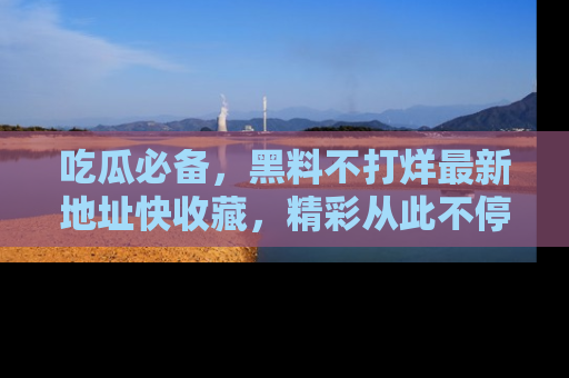吃瓜必备，黑料不打烊最新地址快收藏，精彩从此不停！