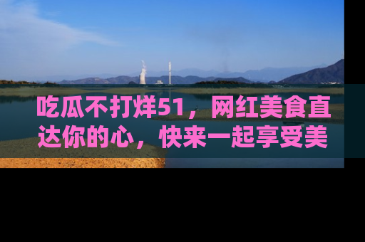 吃瓜不打烊51，网红美食直达你的心，快来一起享受美好时光！