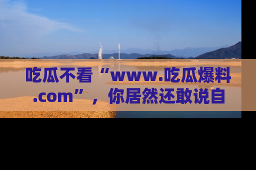 吃瓜不看“www.吃瓜爆料.com”，你居然还敢说自己是吃瓜群众？