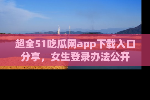 超全51吃瓜网app下载入口分享，女生登录办法公开