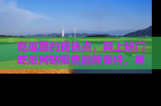 吃瓜圈的新热点，网上热门吃瓜网站聚焦最新事件，尽在吃瓜网站！