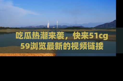 吃瓜热潮来袭，快来51cg59浏览最新的视频链接