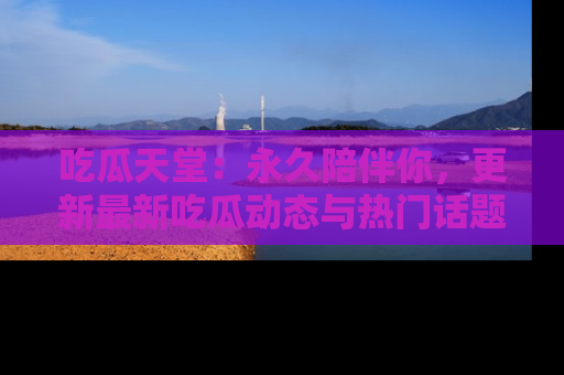 吃瓜天堂：永久陪伴你，更新最新吃瓜动态与热门话题