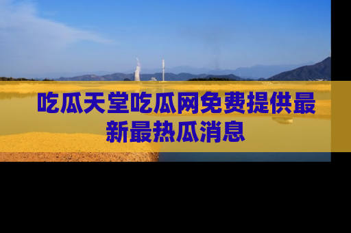 吃瓜天堂吃瓜网免费提供最新最热瓜消息