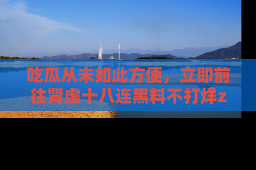 吃瓜从未如此方便，立即前往肾虚十八连黑料不打烊zzzttt，发现更多精彩，地址在这里！
