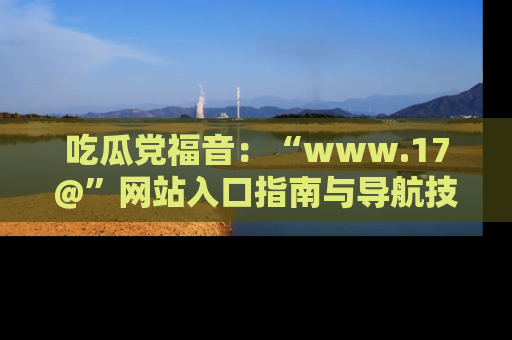 吃瓜党福音：“www.17@”网站入口指南与导航技巧全解析