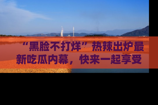 “黑脸不打烊”热辣出炉最新吃瓜内幕,快来一起享受这份乐趣吧!