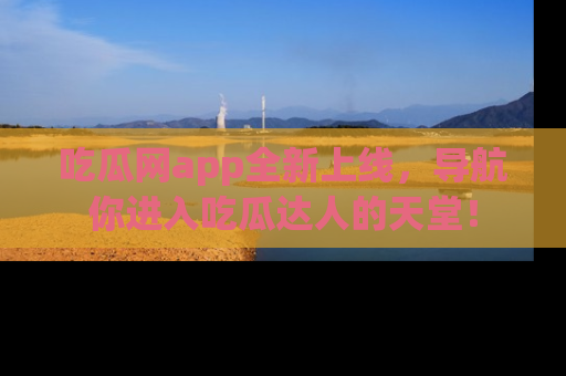 吃瓜网app全新上线，导航你进入吃瓜达人的天堂！