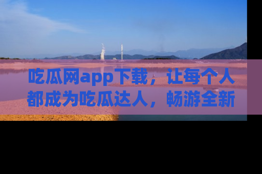 吃瓜网app下载，让每个人都成为吃瓜达人，畅游全新网页！