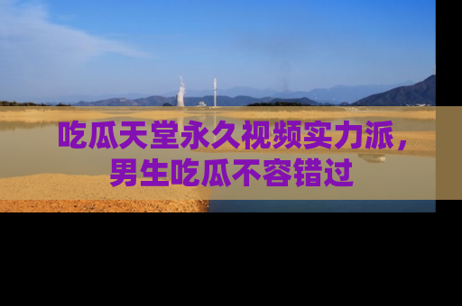 吃瓜天堂永久视频实力派，男生吃瓜不容错过