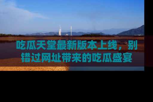 吃瓜天堂最新版本上线，别错过网址带来的吃瓜盛宴