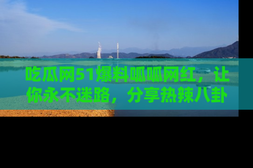 吃瓜网51爆料呱呱网红，让你永不迷路，分享热辣八卦速递！
