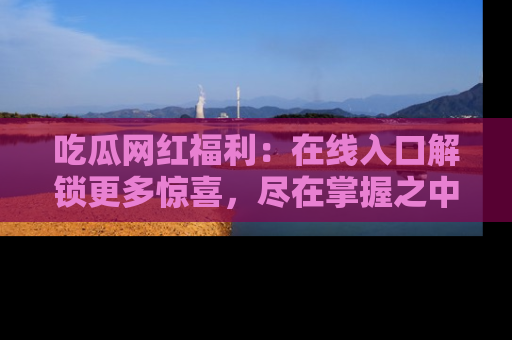 吃瓜网红福利：在线入口解锁更多惊喜，尽在掌握之中