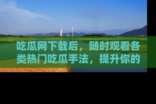 吃瓜网下载后,随时观看各类热门吃瓜手法,提升你的社交技能!