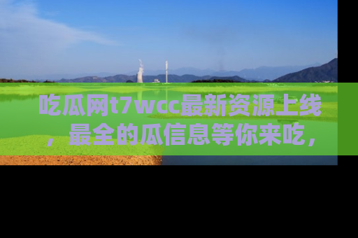 吃瓜网t7wcc最新资源上线，最全的瓜信息等你来吃，快来围观！