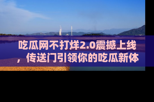 吃瓜网不打烊2.0震撼上线，传送门引领你的吃瓜新体验