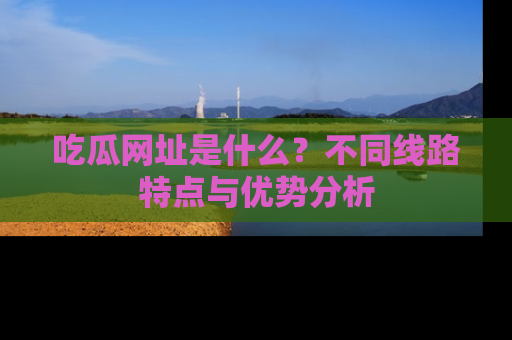 吃瓜网址是什么?不同线路特点与优势分析