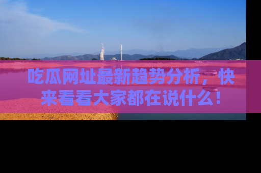 吃瓜网址最新趋势分析,快来看看大家都在说什么!
