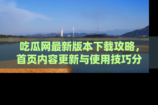 吃瓜网最新版本下载攻略,首页内容更新与使用技巧分享