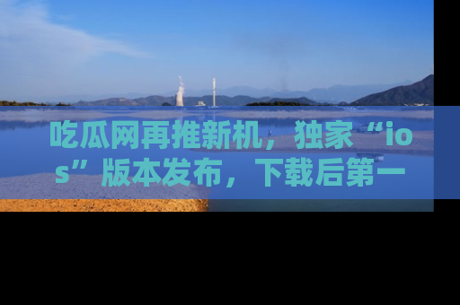 吃瓜网再推新机,独家“ios”版本发布,下载后第一时间获取热点吃瓜信息!