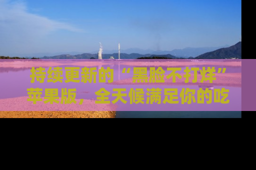 持续更新的“黑脸不打烊”苹果版,全天候满足你的吃瓜需求!