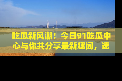 吃瓜新风潮!今日91吃瓜中心与你共分享最新趣闻,速来点击入口看看吧!