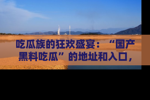 吃瓜族的狂欢盛宴:“国产黑料吃瓜”的地址和入口,让你尽情享受流行文化!