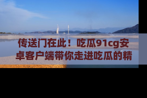 传送门在此!吃瓜91cg安卓客户端带你走进吃瓜的精彩世界