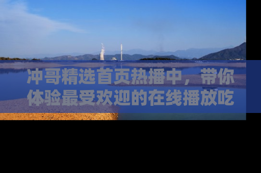冲哥精选首页热播中,带你体验最受欢迎的在线播放吃瓜节目