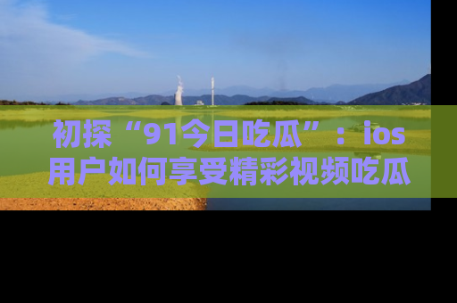 初探“91今日吃瓜”:ios用户如何享受精彩视频吃瓜时光